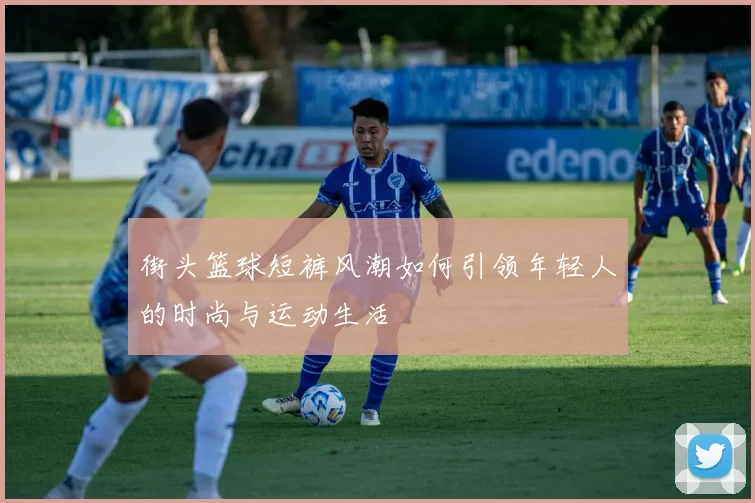 街头篮球短裤风潮如何引领年轻人的时尚与运动生活