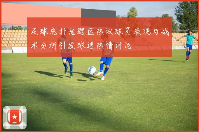 足球虎扑话题区热议球员表现与战术分析引发球迷热情讨论