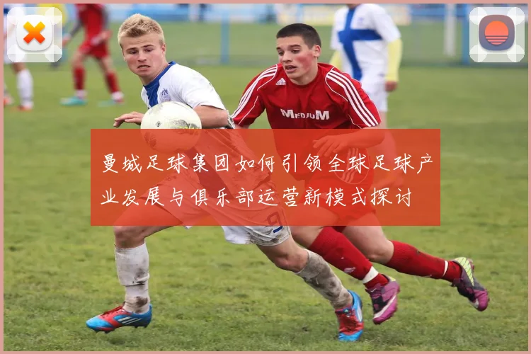 曼城足球集团如何引领全球足球产业发展与俱乐部运营新模式探讨