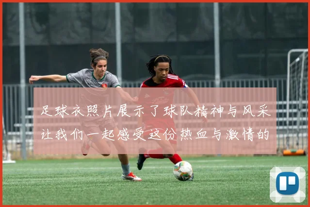 足球衣照片展示了球队精神与风采让我们一起感受这份热血与激情的魅力