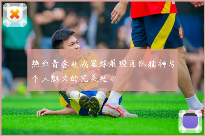 热血青春赴战篮球展现团队精神与个人魅力的完美结合