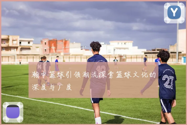 瀚中篮球引领潮流探索篮球文化的深度与广度