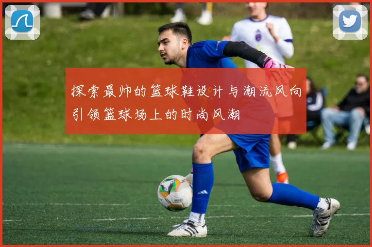 探索最帅的篮球鞋设计与潮流风向引领篮球场上的时尚风潮