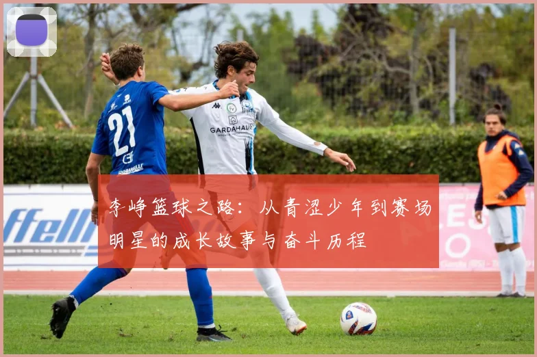 李峥篮球之路：从青涩少年到赛场明星的成长故事与奋斗历程