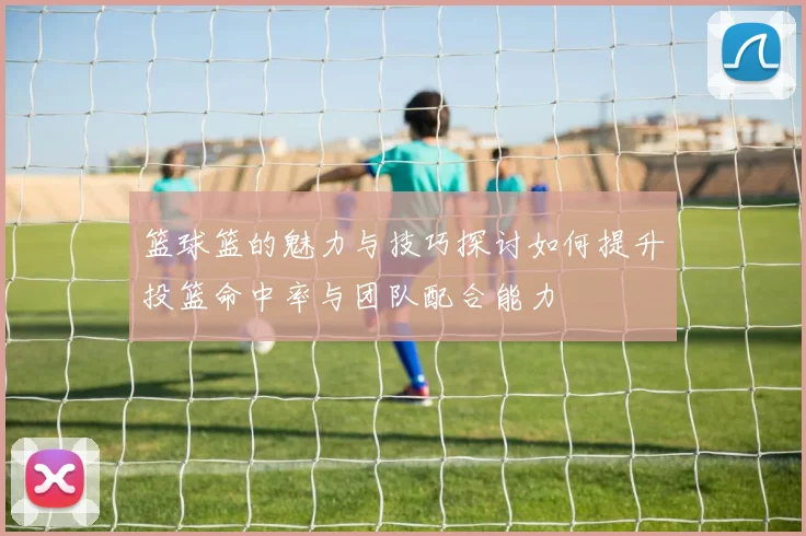 篮球篮的魅力与技巧探讨如何提升投篮命中率与团队配合能力