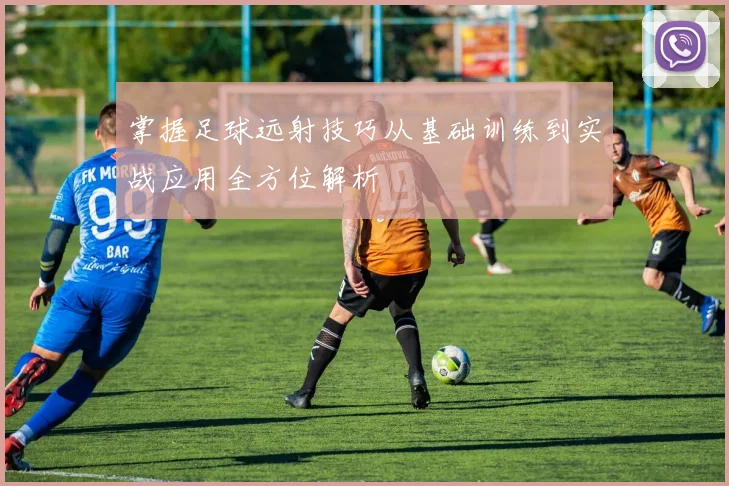 掌握足球远射技巧从基础训练到实战应用全方位解析